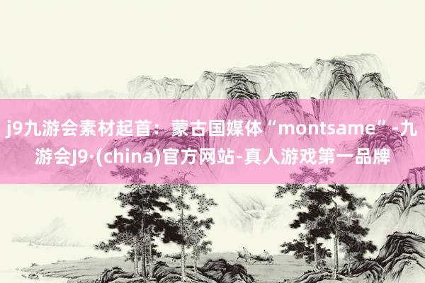 j9九游会素材起首：蒙古国媒体“montsame”-九游会J9·(china)官方网站-真人游戏第一品牌