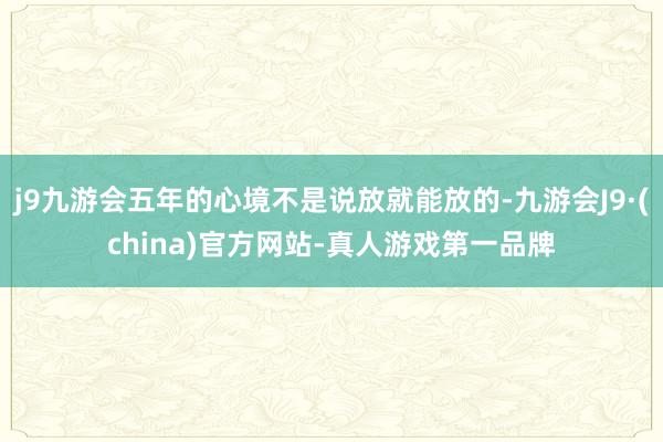 j9九游会五年的心境不是说放就能放的-九游会J9·(china)官方网站-真人游戏第一品牌