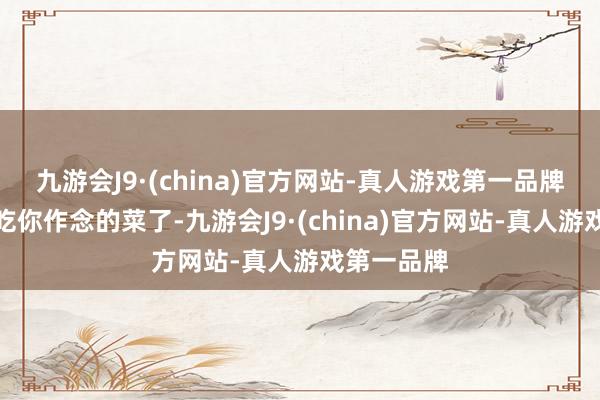 九游会J9·(china)官方网站-真人游戏第一品牌我好久没吃你作念的菜了-九游会J9·(china)官方网站-真人游戏第一品牌