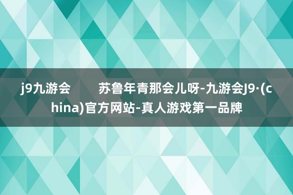 j9九游会        苏鲁年青那会儿呀-九游会J9·(china)官方网站-真人游戏第一品牌