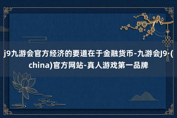 j9九游会官方经济的要道在于金融货币-九游会J9·(china)官方网站-真人游戏第一品牌