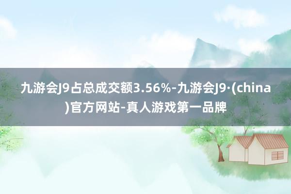 九游会J9占总成交额3.56%-九游会J9·(china)官方网站-真人游戏第一品牌