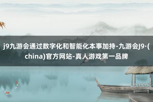 j9九游会通过数字化和智能化本事加持-九游会J9·(china)官方网站-真人游戏第一品牌