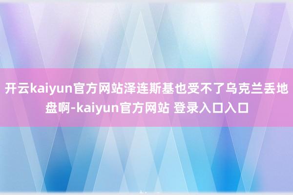 开云kaiyun官方网站泽连斯基也受不了乌克兰丢地盘啊-kaiyun官方网站 登录入口入口