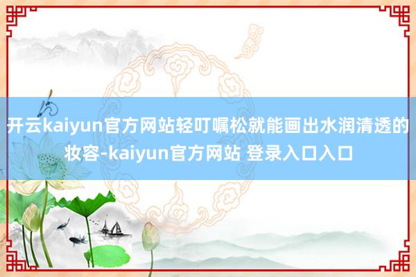 开云kaiyun官方网站轻叮嘱松就能画出水润清透的妆容-kaiyun官方网站 登录入口入口