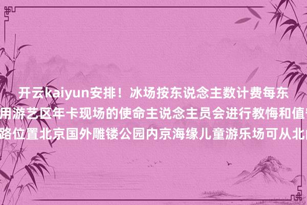 开云kaiyun安排！冰场按东说念主数计费每东说念主30元/小时不错使用游艺区年卡现场的使命主说念主员会进行教悔和值守保证游玩安全小石指路位置北京国外雕镂公园内京海缘儿童游乐场可从北门、南门、中门插足冰场交易工夫周一至周日9:00-17:30收费标准冰场按东说念主数计时收费（大东说念主、小孩都需要购票入场）每东说念主30元/小时（不及1小时按1小时诡计）不错使用游艺区年卡（进场每东说念主需打4个孔