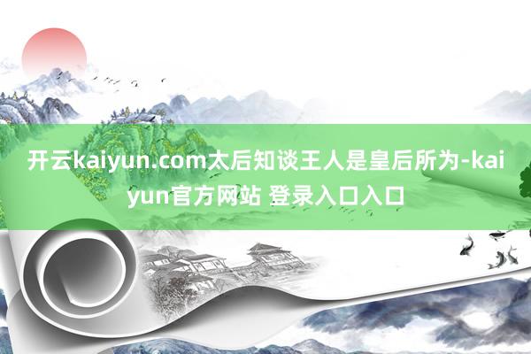 开云kaiyun.com太后知谈王人是皇后所为-kaiyun官方网站 登录入口入口