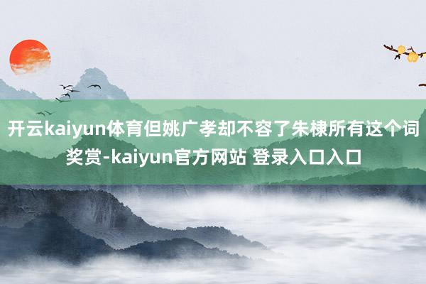 开云kaiyun体育但姚广孝却不容了朱棣所有这个词奖赏-kaiyun官方网站 登录入口入口