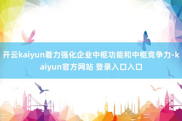 开云kaiyun着力强化企业中枢功能和中枢竞争力-kaiyun官方网站 登录入口入口