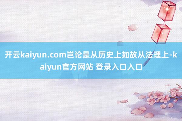 开云kaiyun.com岂论是从历史上如故从法理上-kaiyun官方网站 登录入口入口