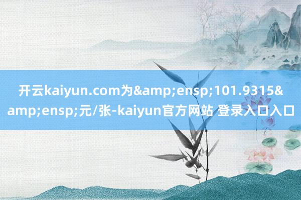 开云kaiyun.com为&ensp;101.9315&ensp;元/张-kaiyun官方网站 登录入口入口