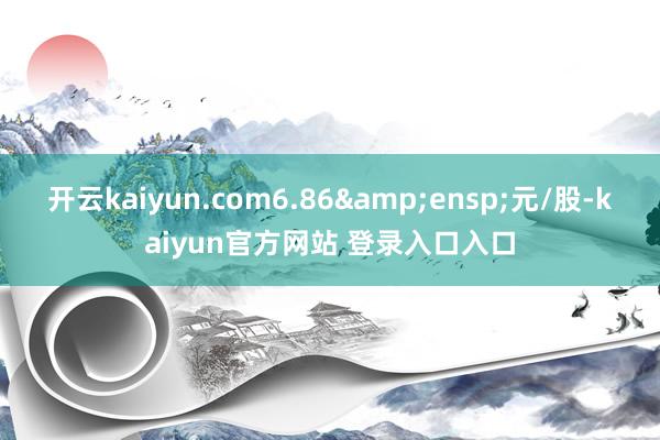 开云kaiyun.com6.86&ensp;元/股-kaiyun官方网站 登录入口入口