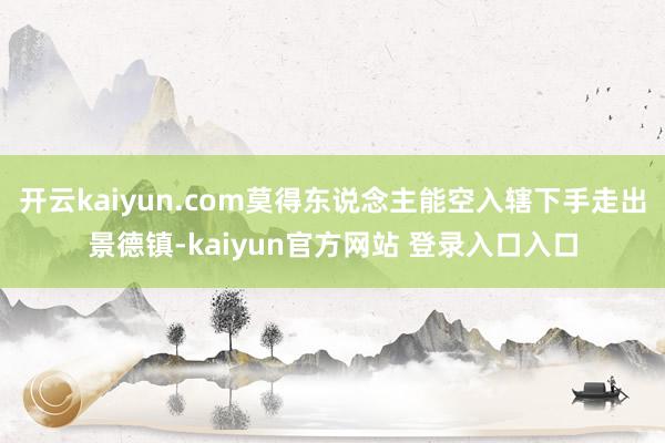 开云kaiyun.com莫得东说念主能空入辖下手走出景德镇-kaiyun官方网站 登录入口入口