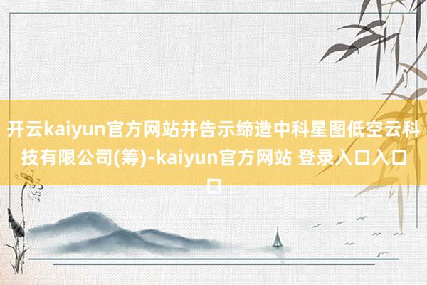 开云kaiyun官方网站并告示缔造中科星图低空云科技有限公司(筹)-kaiyun官方网站 登录入口入口