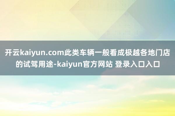 开云kaiyun.com此类车辆一般看成极越各地门店的试驾用途-kaiyun官方网站 登录入口入口