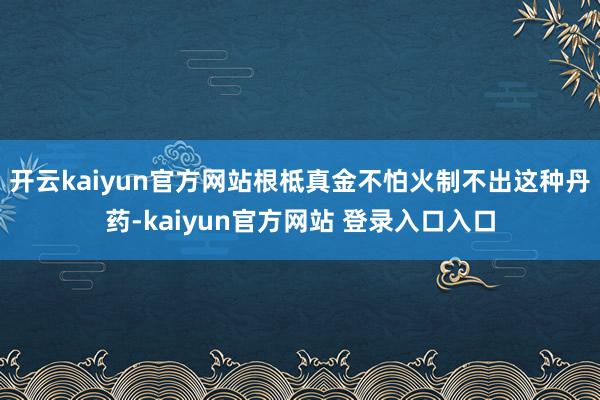 开云kaiyun官方网站根柢真金不怕火制不出这种丹药-kaiyun官方网站 登录入口入口