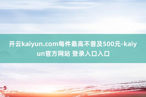 开云kaiyun.com每件最高不普及500元-kaiyun官方网站 登录入口入口