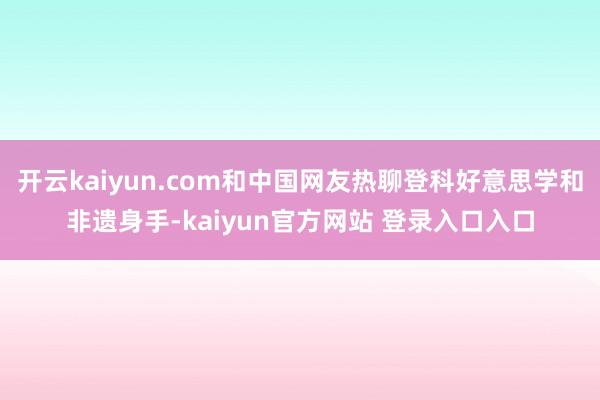 开云kaiyun.com和中国网友热聊登科好意思学和非遗身手-kaiyun官方网站 登录入口入口