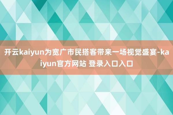 开云kaiyun为宽广市民搭客带来一场视觉盛宴-kaiyun官方网站 登录入口入口