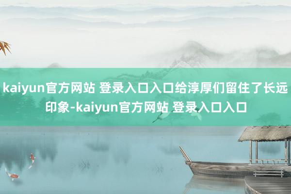 kaiyun官方网站 登录入口入口给淳厚们留住了长远印象-kaiyun官方网站 登录入口入口