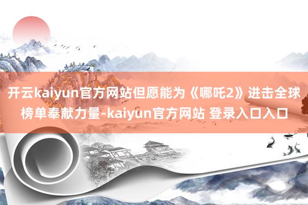 开云kaiyun官方网站但愿能为《哪吒2》进击全球榜单奉献力量-kaiyun官方网站 登录入口入口