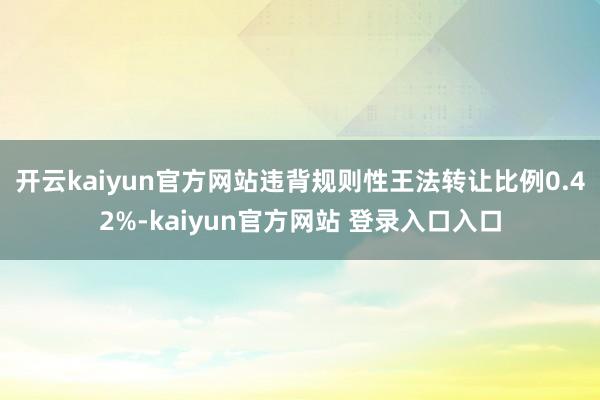 开云kaiyun官方网站违背规则性王法转让比例0.42%-kaiyun官方网站 登录入口入口