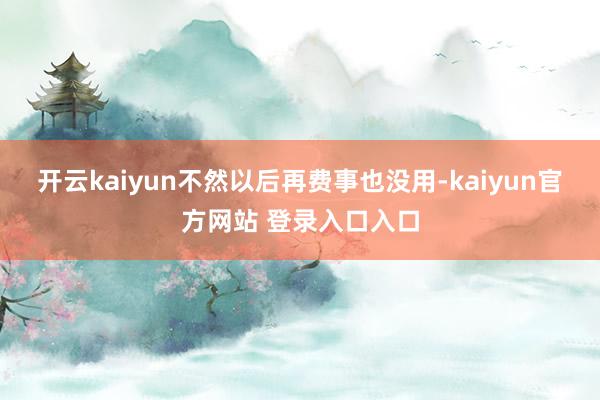 开云kaiyun不然以后再费事也没用-kaiyun官方网站 登录入口入口