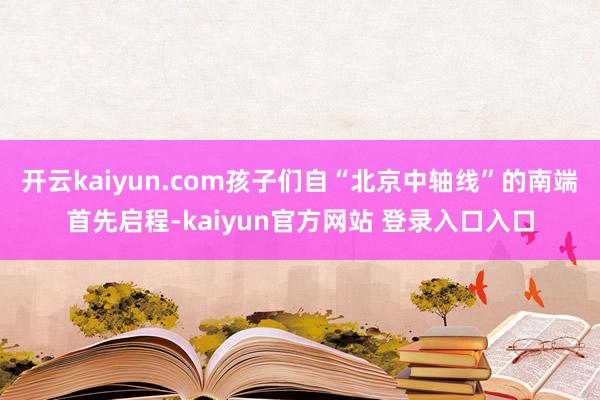 开云kaiyun.com孩子们自“北京中轴线”的南端首先启程-kaiyun官方网站 登录入口入口