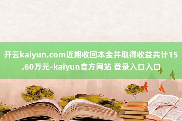 开云kaiyun.com近期收回本金并取得收益共计15.60万元-kaiyun官方网站 登录入口入口