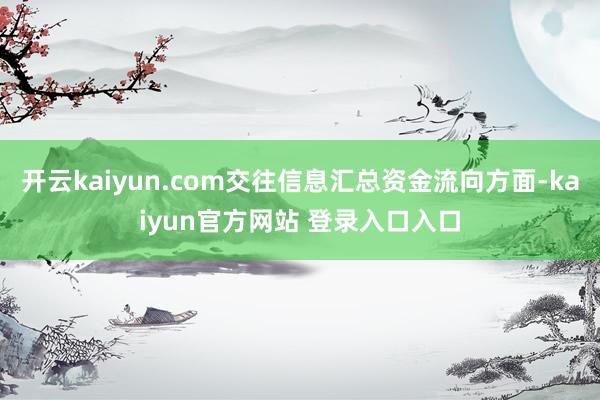 开云kaiyun.com交往信息汇总资金流向方面-kaiyun官方网站 登录入口入口