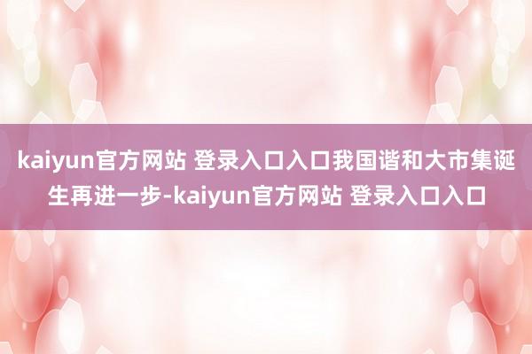 kaiyun官方网站 登录入口入口我国谐和大市集诞生再进一步-kaiyun官方网站 登录入口入口