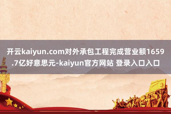 开云kaiyun.com对外承包工程完成营业额1659.7亿好意思元-kaiyun官方网站 登录入口入口