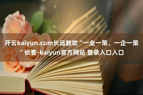 开云kaiyun.com长远鼓吹“一业一策、一企一策”侦查-kaiyun官方网站 登录入口入口