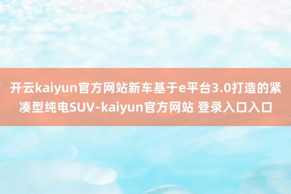 开云kaiyun官方网站新车基于e平台3.0打造的紧凑型纯电SUV-kaiyun官方网站 登录入口入口