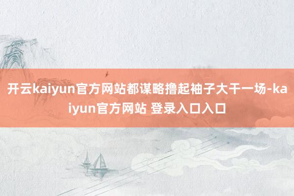 开云kaiyun官方网站都谋略撸起袖子大干一场-kaiyun官方网站 登录入口入口