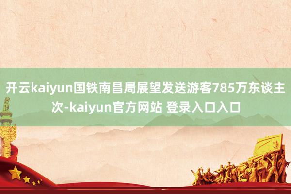 开云kaiyun国铁南昌局展望发送游客785万东谈主次-kaiyun官方网站 登录入口入口