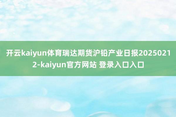 开云kaiyun体育瑞达期货沪铅产业日报20250212-kaiyun官方网站 登录入口入口