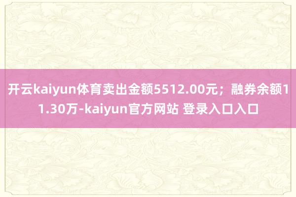 开云kaiyun体育卖出金额5512.00元；融券余额11.30万-kaiyun官方网站 登录入口入口