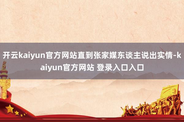 开云kaiyun官方网站直到张家媒东谈主说出实情-kaiyun官方网站 登录入口入口