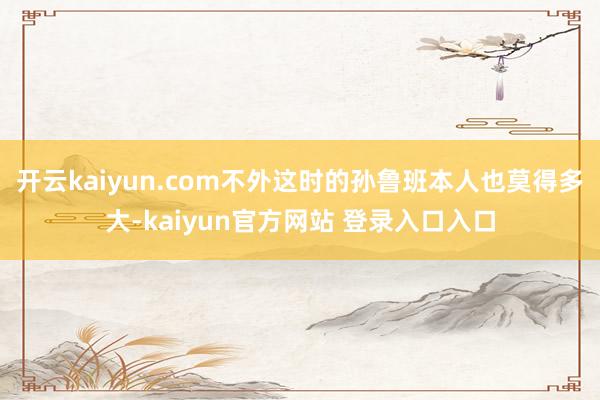 开云kaiyun.com不外这时的孙鲁班本人也莫得多大-kaiyun官方网站 登录入口入口