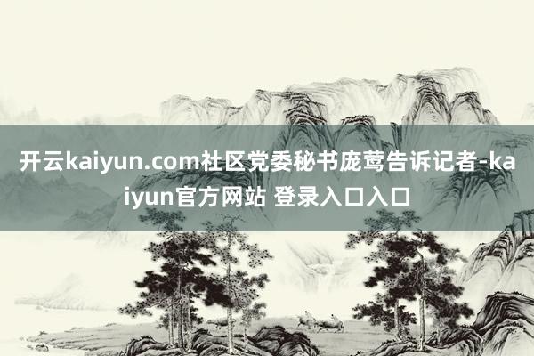 开云kaiyun.com社区党委秘书庞莺告诉记者-kaiyun官方网站 登录入口入口